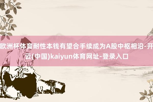 欧洲杯体育耐性本钱有望合手续成为A股中枢相沿-开云(中国)kaiyun体育网址-登录入口