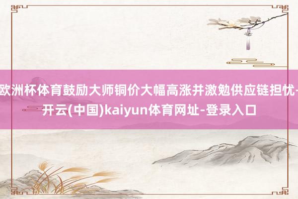 欧洲杯体育鼓励大师铜价大幅高涨并激勉供应链担忧-开云(中国)kaiyun体育网址-登录入口