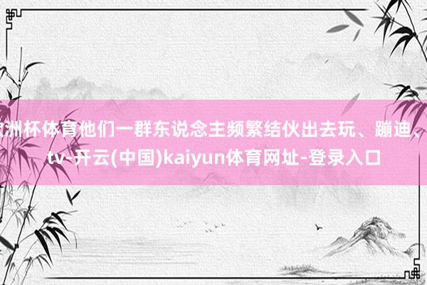 欧洲杯体育他们一群东说念主频繁结伙出去玩、蹦迪、ktv-开云(中国)kaiyun体育网址-登录入口