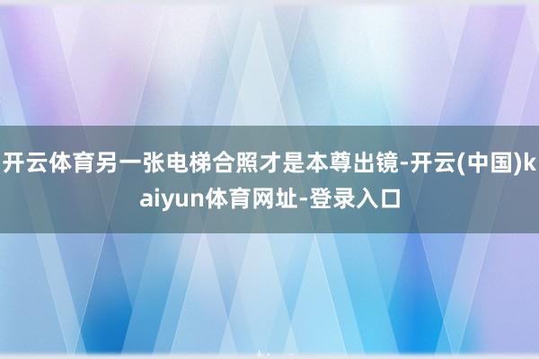 开云体育另一张电梯合照才是本尊出镜-开云(中国)kaiyun体育网址-登录入口