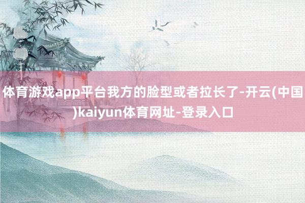 体育游戏app平台我方的脸型或者拉长了-开云(中国)kaiyun体育网址-登录入口