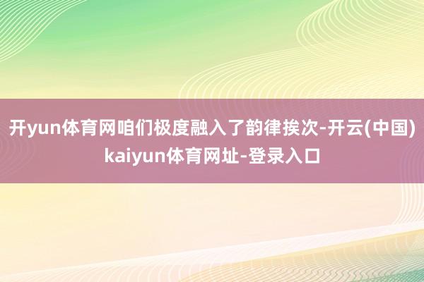开yun体育网咱们极度融入了韵律挨次-开云(中国)kaiyun体育网址-登录入口