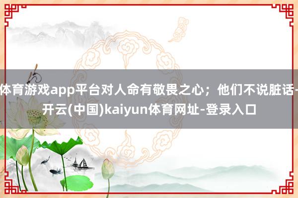 体育游戏app平台对人命有敬畏之心；他们不说脏话-开云(中国)kaiyun体育网址-登录入口