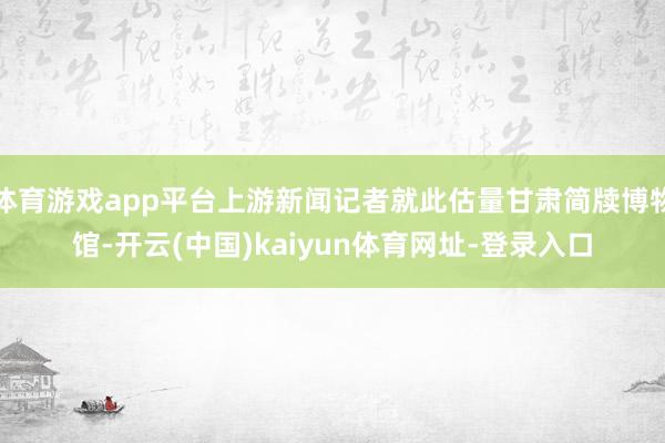 体育游戏app平台上游新闻记者就此估量甘肃简牍博物馆-开云(中国)kaiyun体育网址-登录入口
