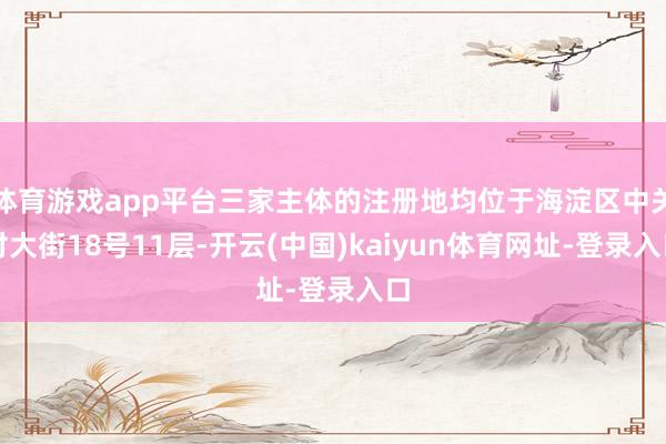 体育游戏app平台三家主体的注册地均位于海淀区中关村大街18号11层-开云(中国)kaiyun体育网址-登录入口