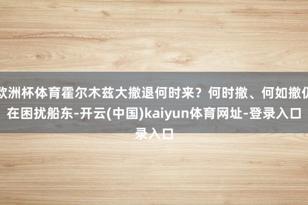 欧洲杯体育霍尔木兹大撤退何时来？何时撤、何如撤仍在困扰船东-开云(中国)kaiyun体育网址-登录入口