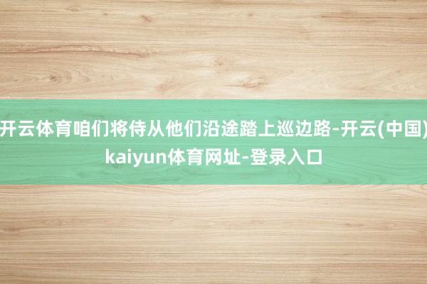 开云体育咱们将侍从他们沿途踏上巡边路-开云(中国)kaiyun体育网址-登录入口