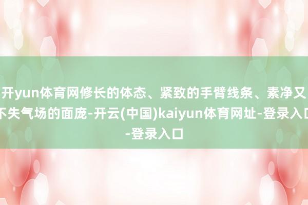 开yun体育网修长的体态、紧致的手臂线条、素净又不失气场的面庞-开云(中国)kaiyun体育网址-登录入口