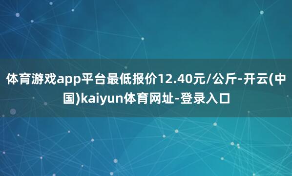 体育游戏app平台最低报价12.40元/公斤-开云(中国)kaiyun体育网址-登录入口