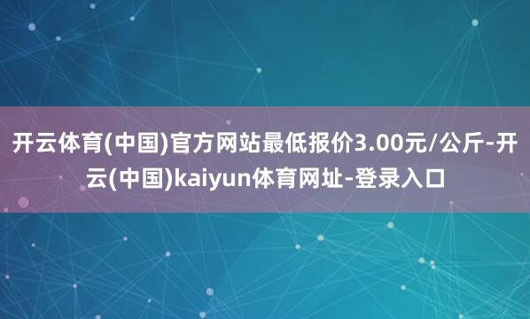 开云体育(中国)官方网站最低报价3.00元/公斤-开云(中国)kaiyun体育网址-登录入口