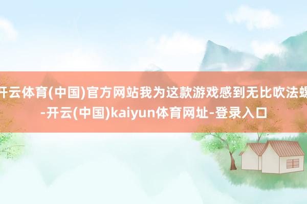 开云体育(中国)官方网站我为这款游戏感到无比吹法螺-开云(中国)kaiyun体育网址-登录入口
