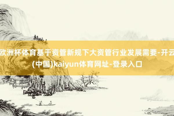 欧洲杯体育基于资管新规下大资管行业发展需要-开云(中国)kaiyun体育网址-登录入口