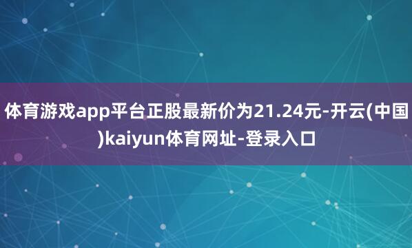 体育游戏app平台正股最新价为21.24元-开云(中国)kaiyun体育网址-登录入口
