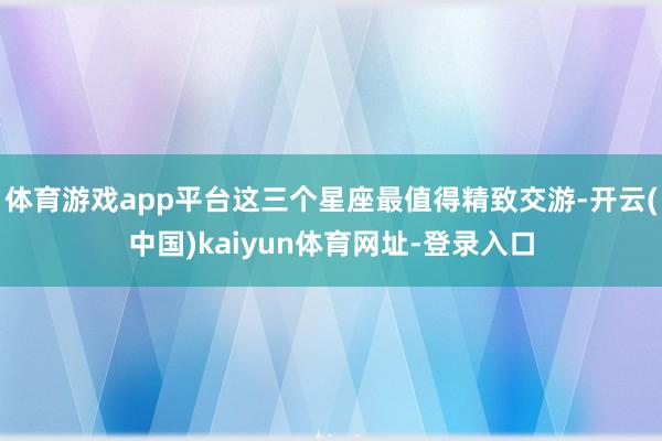 体育游戏app平台这三个星座最值得精致交游-开云(中国)kaiyun体育网址-登录入口