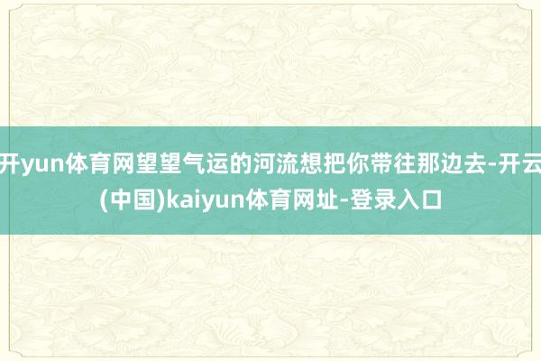 开yun体育网望望气运的河流想把你带往那边去-开云(中国)kaiyun体育网址-登录入口