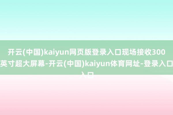 开云(中国)kaiyun网页版登录入口现场接收300英寸超大屏幕-开云(中国)kaiyun体育网址-登录入口