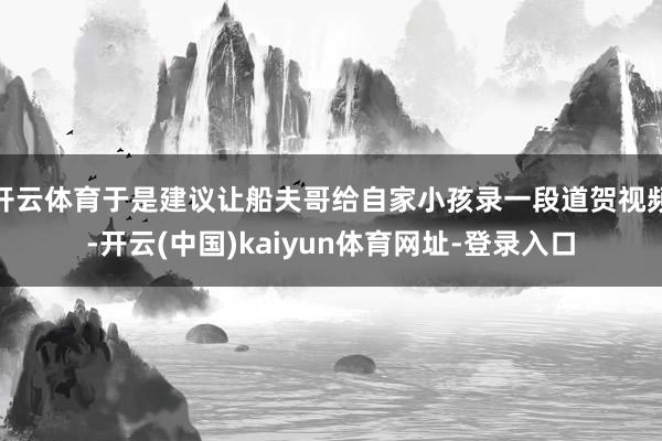开云体育于是建议让船夫哥给自家小孩录一段道贺视频-开云(中国)kaiyun体育网址-登录入口