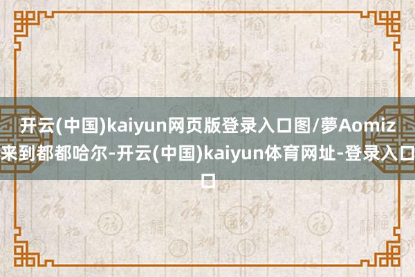 开云(中国)kaiyun网页版登录入口图/夢Aomiz来到都都哈尔-开云(中国)kaiyun体育网址-登录入口