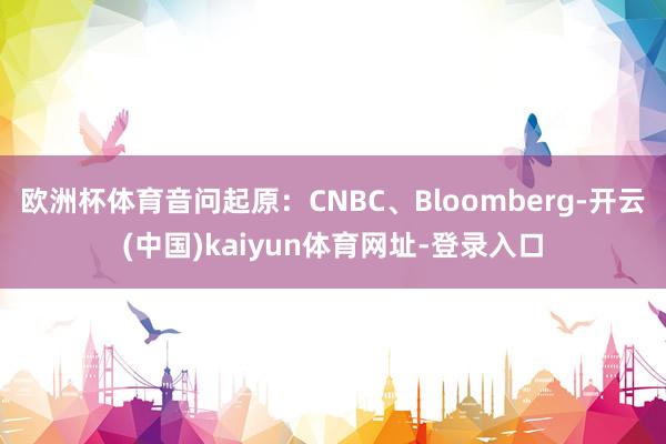 欧洲杯体育音问起原：CNBC、Bloomberg-开云(中国)kaiyun体育网址-登录入口