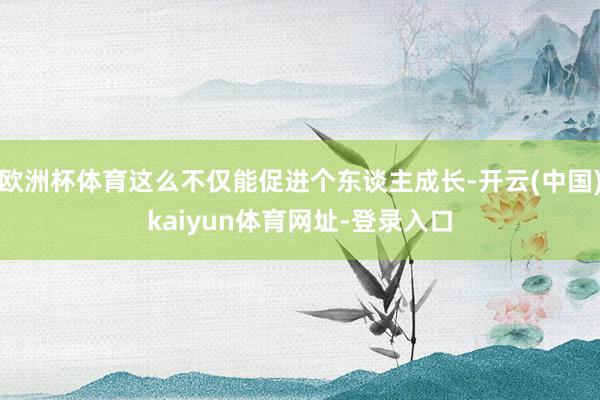 欧洲杯体育这么不仅能促进个东谈主成长-开云(中国)kaiyun体育网址-登录入口