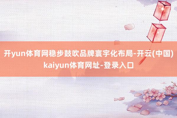 开yun体育网稳步鼓吹品牌寰宇化布局-开云(中国)kaiyun体育网址-登录入口