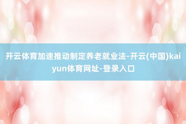 开云体育加速推动制定养老就业法-开云(中国)kaiyun体育网址-登录入口