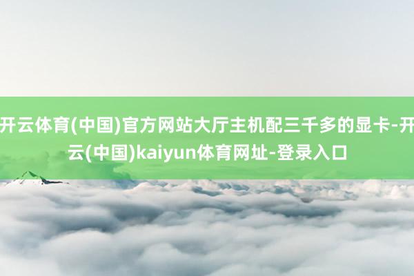 开云体育(中国)官方网站大厅主机配三千多的显卡-开云(中国)kaiyun体育网址-登录入口