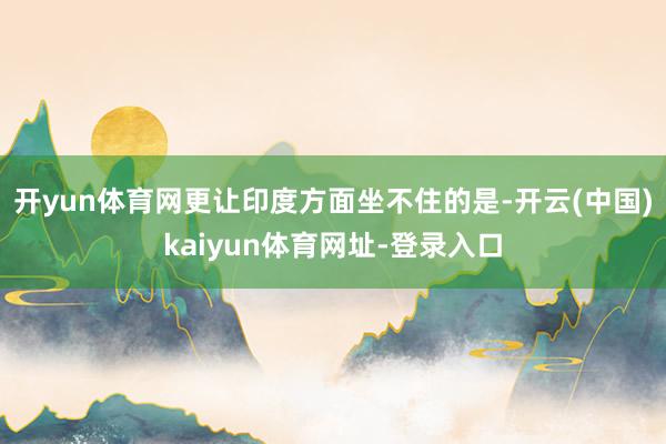 开yun体育网更让印度方面坐不住的是-开云(中国)kaiyun体育网址-登录入口