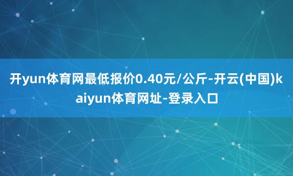 开yun体育网最低报价0.40元/公斤-开云(中国)kaiyun体育网址-登录入口