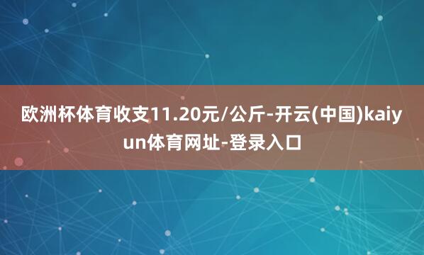 欧洲杯体育收支11.20元/公斤-开云(中国)kaiyun体育网址-登录入口