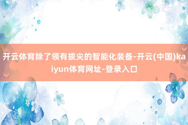 开云体育除了领有拔尖的智能化装备-开云(中国)kaiyun体育网址-登录入口