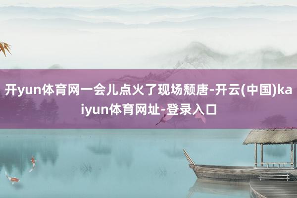 开yun体育网一会儿点火了现场颓唐-开云(中国)kaiyun体育网址-登录入口
