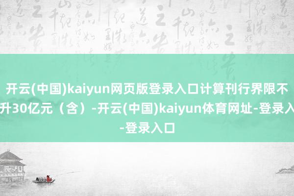 开云(中国)kaiyun网页版登录入口计算刊行界限不提升30亿元（含）-开云(中国)kaiyun体育网址-登录入口
