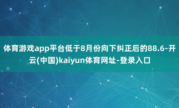 体育游戏app平台低于8月份向下纠正后的88.6-开云(中国)kaiyun体育网址-登录入口