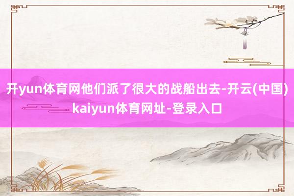开yun体育网他们派了很大的战船出去-开云(中国)kaiyun体育网址-登录入口