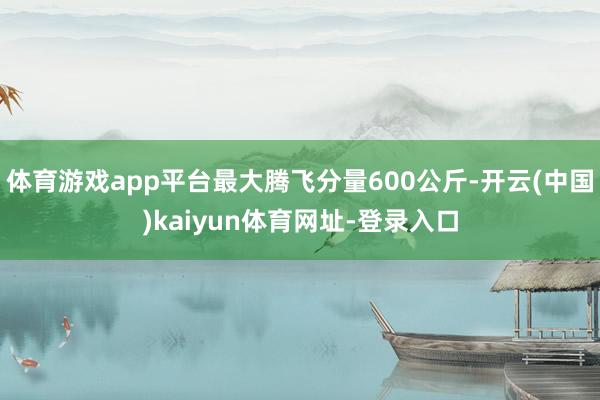 体育游戏app平台最大腾飞分量600公斤-开云(中国)kaiyun体育网址-登录入口