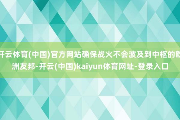 开云体育(中国)官方网站确保战火不会波及到中枢的欧洲友邦-开云(中国)kaiyun体育网址-登录入口