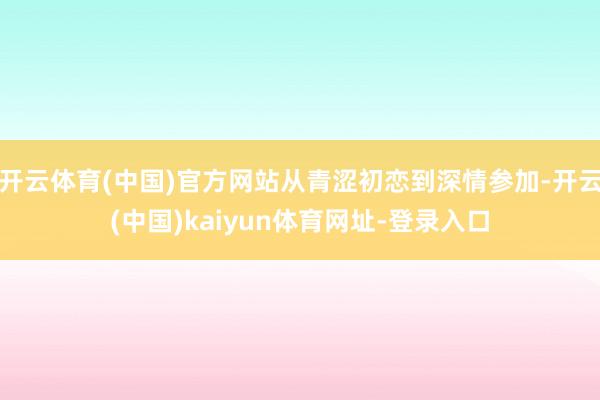 开云体育(中国)官方网站从青涩初恋到深情参加-开云(中国)kaiyun体育网址-登录入口