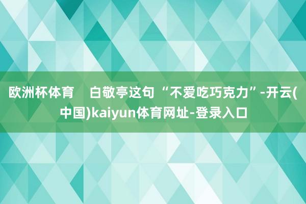 欧洲杯体育    白敬亭这句 “不爱吃巧克力”-开云(中国)kaiyun体育网址-登录入口