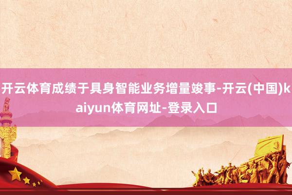 开云体育成绩于具身智能业务增量竣事-开云(中国)kaiyun体育网址-登录入口