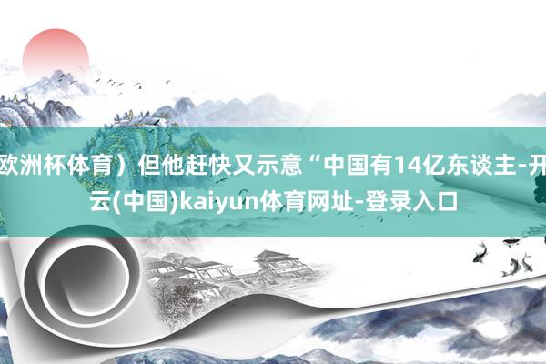 欧洲杯体育）但他赶快又示意“中国有14亿东谈主-开云(中国)kaiyun体育网址-登录入口