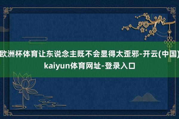 欧洲杯体育让东说念主既不会显得太歪邪-开云(中国)kaiyun体育网址-登录入口