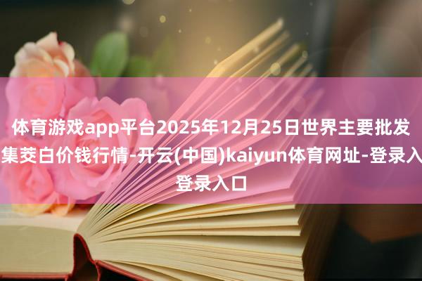 体育游戏app平台2025年12月25日世界主要批发市集茭白价钱行情-开云(中国)kaiyun体育网址-登录入口