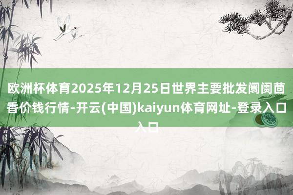 欧洲杯体育2025年12月25日世界主要批发阛阓茴香价钱行情-开云(中国)kaiyun体育网址-登录入口