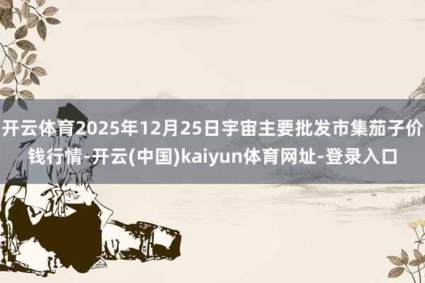 开云体育2025年12月25日宇宙主要批发市集茄子价钱行情-开云(中国)kaiyun体育网址-登录入口