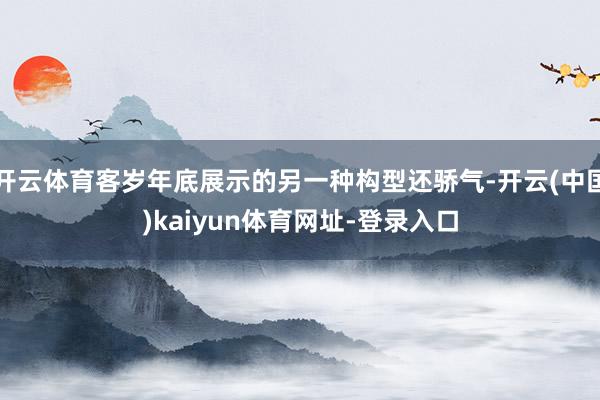 开云体育客岁年底展示的另一种构型还骄气-开云(中国)kaiyun体育网址-登录入口