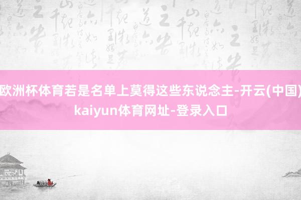欧洲杯体育若是名单上莫得这些东说念主-开云(中国)kaiyun体育网址-登录入口