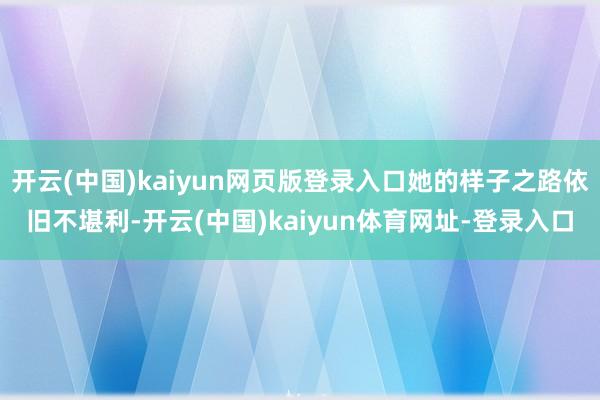 开云(中国)kaiyun网页版登录入口她的样子之路依旧不堪利-开云(中国)kaiyun体育网址-登录入口