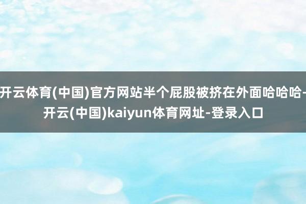 开云体育(中国)官方网站半个屁股被挤在外面哈哈哈-开云(中国)kaiyun体育网址-登录入口