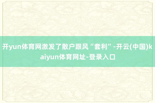 开yun体育网激发了散户跟风“套利”-开云(中国)kaiyun体育网址-登录入口